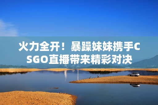 火力全开！暴躁妹妹携手CSGO直播带来精彩对决