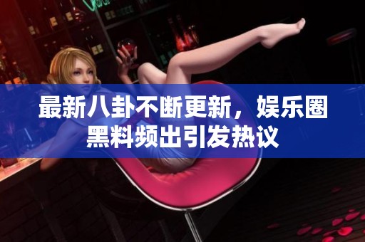 最新八卦不断更新，娱乐圈黑料频出引发热议