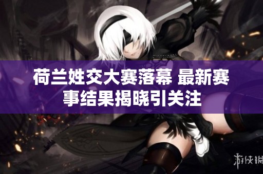 荷兰姓交大赛落幕 最新赛事结果揭晓引关注