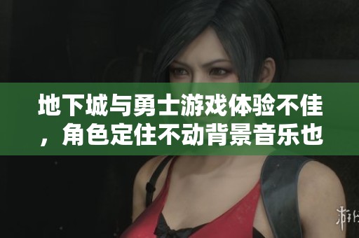 地下城与勇士游戏体验不佳，角色定住不动背景音乐也卡住了