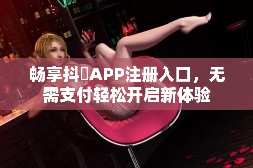 畅享抖抈APP注册入口，无需支付轻松开启新体验