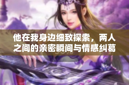 他在我身边细致探索，两人之间的亲密瞬间与情感纠葛