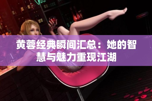 黄蓉经典瞬间汇总：她的智慧与魅力重现江湖