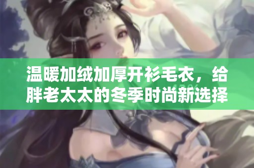 温暖加绒加厚开衫毛衣，给胖老太太的冬季时尚新选择