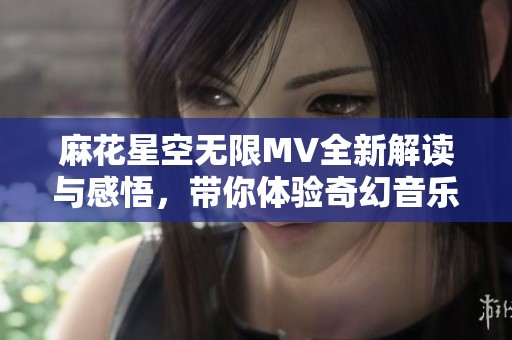 麻花星空无限MV全新解读与感悟，带你体验奇幻音乐旅程