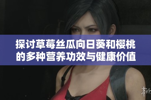 探讨草莓丝瓜向日葵和樱桃的多种营养功效与健康价值