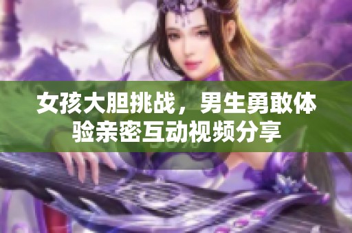 女孩大胆挑战，男生勇敢体验亲密互动视频分享