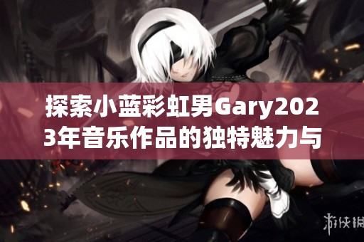 探索小蓝彩虹男Gary2023年音乐作品的独特魅力与创作风格