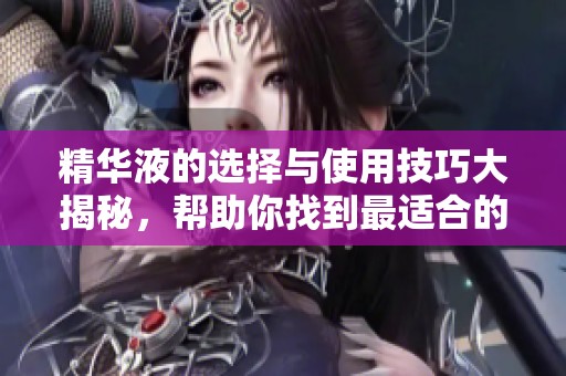 精华液的选择与使用技巧大揭秘，帮助你找到最适合的产品