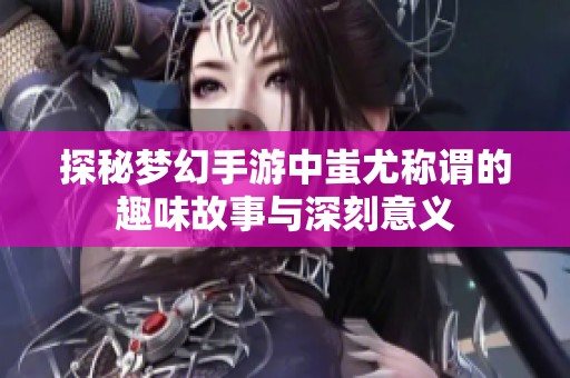 探秘梦幻手游中蚩尤称谓的趣味故事与深刻意义