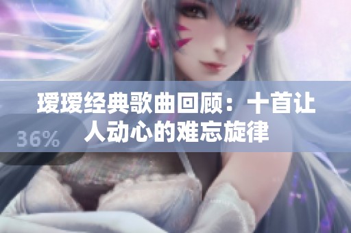 瑷瑷经典歌曲回顾：十首让人动心的难忘旋律