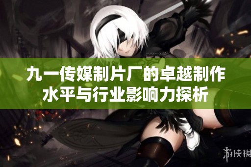 九一传媒制片厂的卓越制作水平与行业影响力探析
