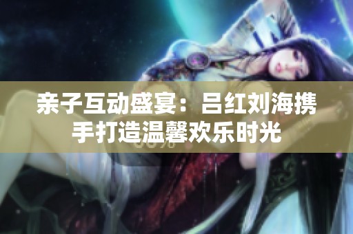 亲子互动盛宴：吕红刘海携手打造温馨欢乐时光
