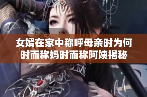 女婿在家中称呼母亲时为何时而称妈时而称阿姨揭秘