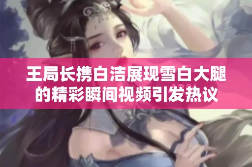 王局长携白洁展现雪白大腿的精彩瞬间视频引发热议