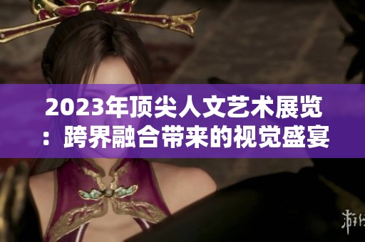 2023年顶尖人文艺术展览：跨界融合带来的视觉盛宴