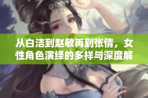 从白洁到赵敏再到张倩，女性角色演绎的多样与深度解析
