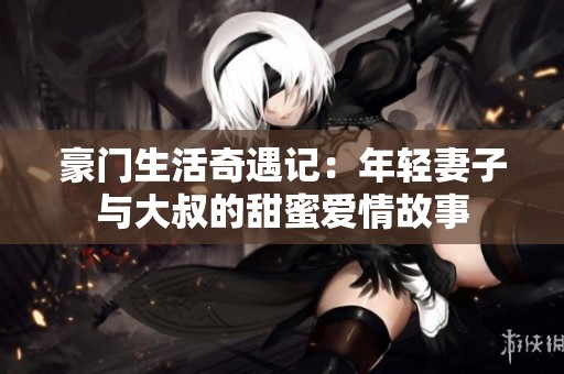 豪门生活奇遇记：年轻妻子与大叔的甜蜜爱情故事