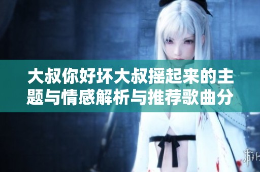 大叔你好坏大叔摇起来的主题与情感解析与推荐歌曲分享