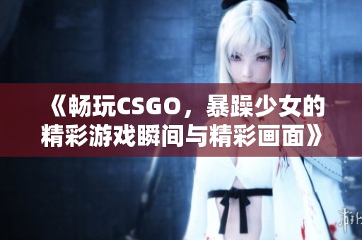 《畅玩CSGO，暴躁少女的精彩游戏瞬间与精彩画面》