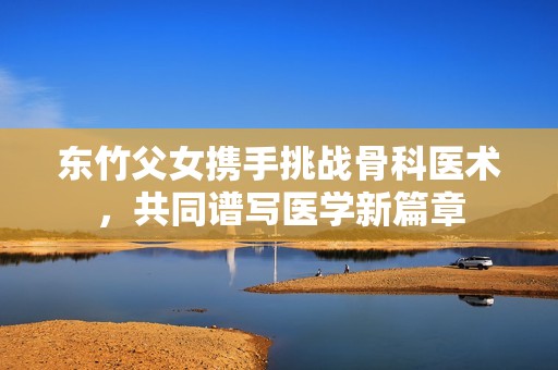 东竹父女携手挑战骨科医术，共同谱写医学新篇章