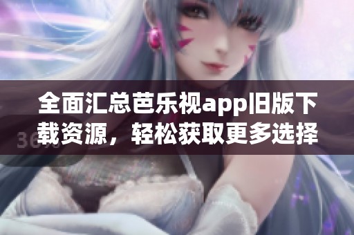 全面汇总芭乐视app旧版下载资源，轻松获取更多选择