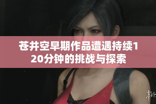 苍井空早期作品遭遇持续120分钟的挑战与探索