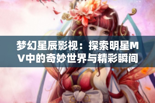 梦幻星辰影视：探索明星MV中的奇妙世界与精彩瞬间