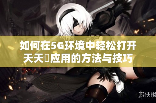 如何在5G环境中轻松打开天天奭应用的方法与技巧