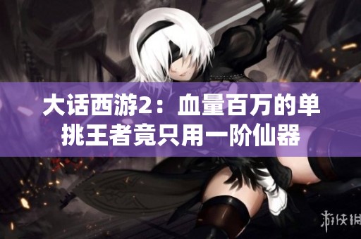 大话西游2：血量百万的单挑王者竟只用一阶仙器