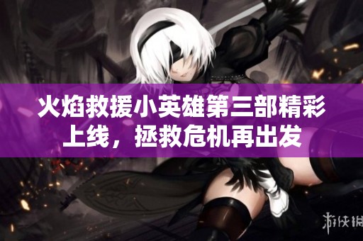 火焰救援小英雄第三部精彩上线，拯救危机再出发