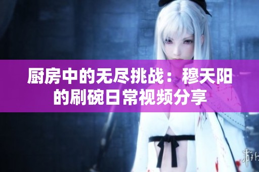 厨房中的无尽挑战：穆天阳的刷碗日常视频分享