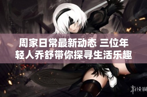 周家日常最新动态 三位年轻人乔舒带你探寻生活乐趣