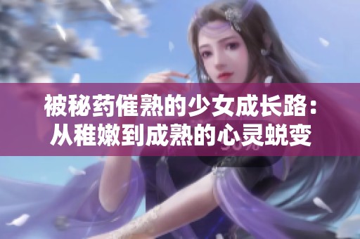 被秘药催熟的少女成长路：从稚嫩到成熟的心灵蜕变