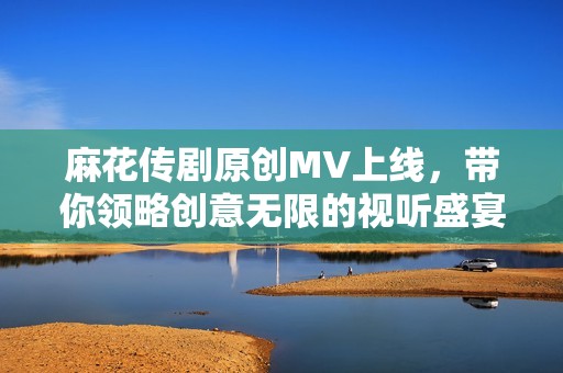 麻花传剧原创MV上线，带你领略创意无限的视听盛宴
