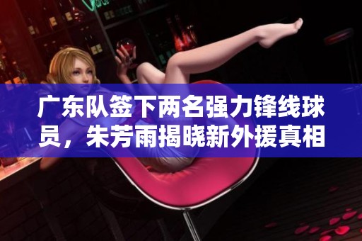 广东队签下两名强力锋线球员，朱芳雨揭晓新外援真相