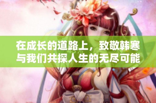 在成长的道路上，致敬韩寒与我们共探人生的无尽可能