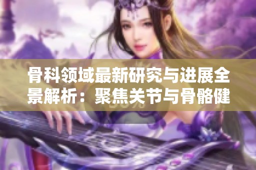 骨科领域最新研究与进展全景解析：聚焦关节与骨骼健康