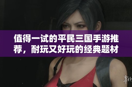 值得一试的平民三国手游推荐，耐玩又好玩的经典题材游戏