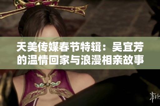 天美传媒春节特辑：吴宜芳的温情回家与浪漫相亲故事
