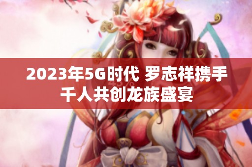 2023年5G时代 罗志祥携手千人共创龙族盛宴
