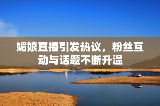媚娘直播引发热议，粉丝互动与话题不断升温