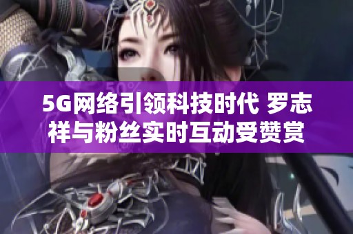 5G网络引领科技时代 罗志祥与粉丝实时互动受赞赏