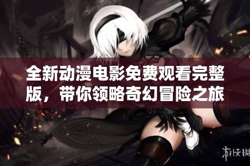 全新动漫电影免费观看完整版，带你领略奇幻冒险之旅