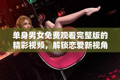 单身男女免费观看完整版的精彩视频，解锁恋爱新视角