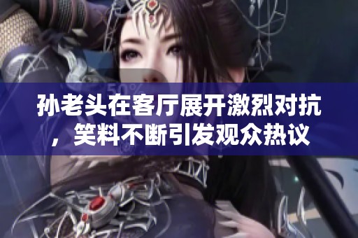孙老头在客厅展开激烈对抗，笑料不断引发观众热议