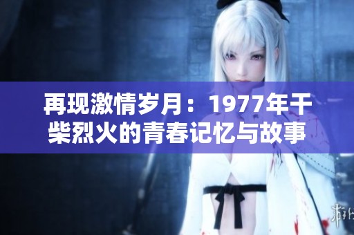再现激情岁月：1977年干柴烈火的青春记忆与故事