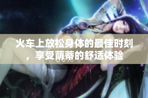 火车上放松身体的最佳时刻，享受荫蒂的舒适体验