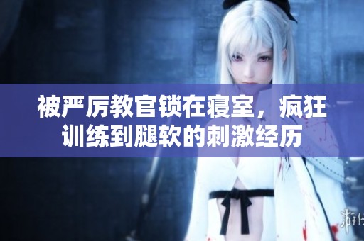 被严厉教官锁在寝室，疯狂训练到腿软的刺激经历