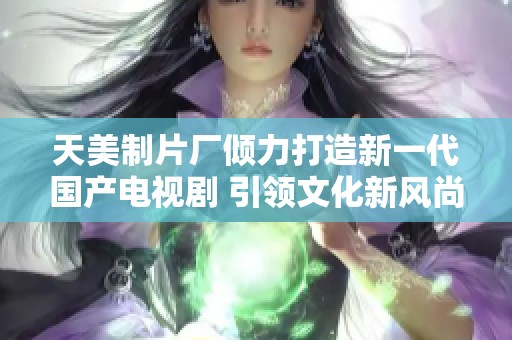 天美制片厂倾力打造新一代国产电视剧 引领文化新风尚